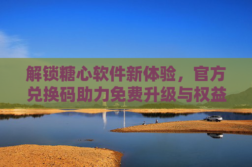 解锁糖心软件新体验，官方兑换码助力免费升级与权益获取指南