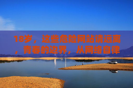 18岁，这些危险网站请远离，青春的边界，从网络自律开始