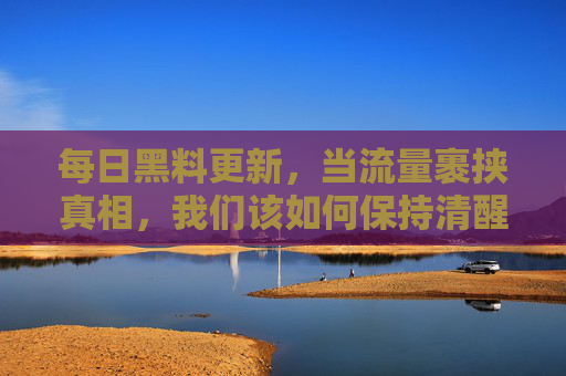 每日黑料更新,当流量裹挟真相,我们该如何保持清醒?