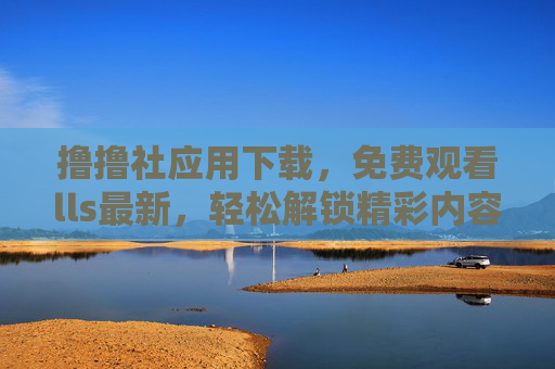 撸撸社应用下载，免费观看lls最新，轻松解锁精彩内容全攻略
