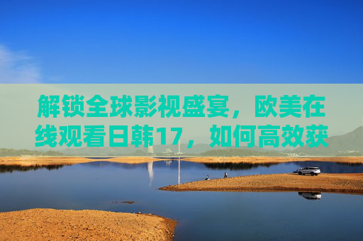 解锁全球影视盛宴，欧美在线观看日韩17，如何高效获取优质资源？