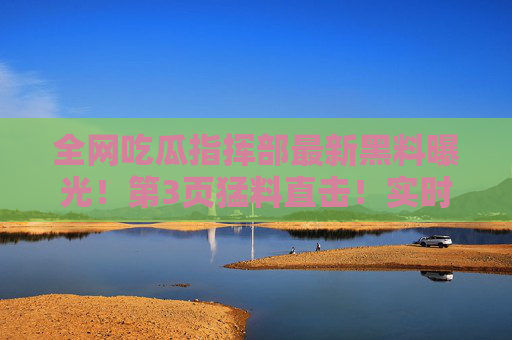 全网吃瓜指挥部最新黑料曝光！第3页猛料直击！实时更新最热猛料，76吃瓜带你吃瓜不停！