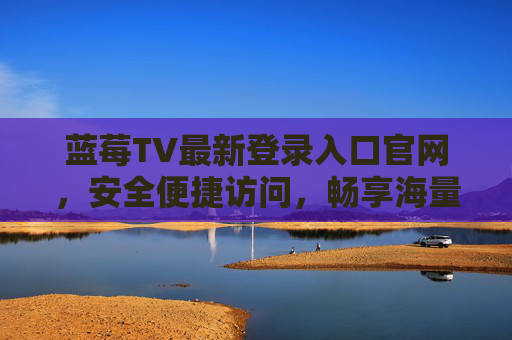 蓝莓TV最新登录入口官网，安全便捷访问，畅享海量影视资源