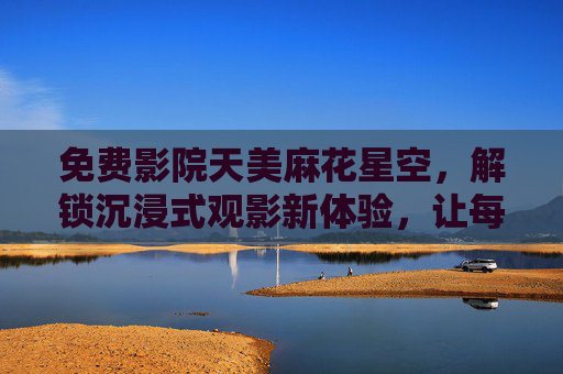 免费影院天美麻花星空，解锁沉浸式观影新体验，让每一帧画面都闪耀星光