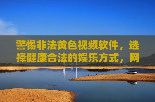 警惕非法黄色视频软件，选择健康合法的娱乐方式，网络内容下载的风险与正确引导