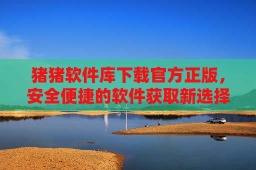 猪猪软件库下载官方正版,安全便捷的软件获取新选择
