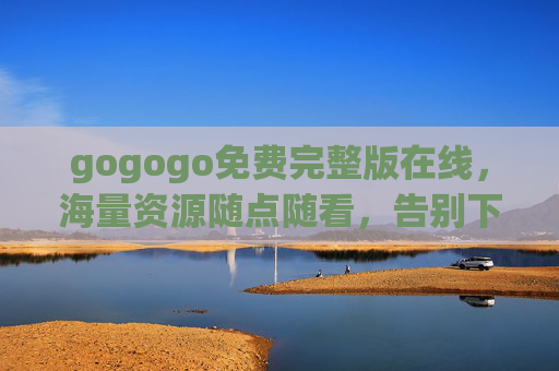 gogogo免费完整版在线,海量资源随点随看,告别下载烦恼的便捷选择