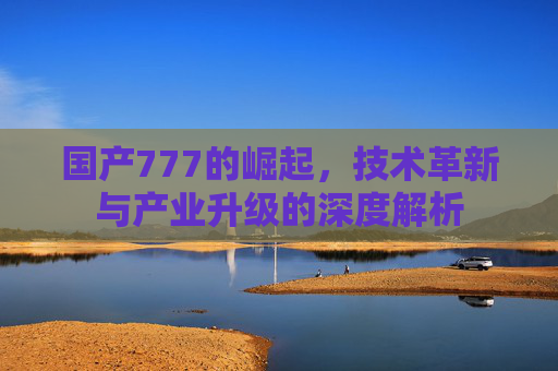 国产777的崛起，技术革新与产业升级的深度解析