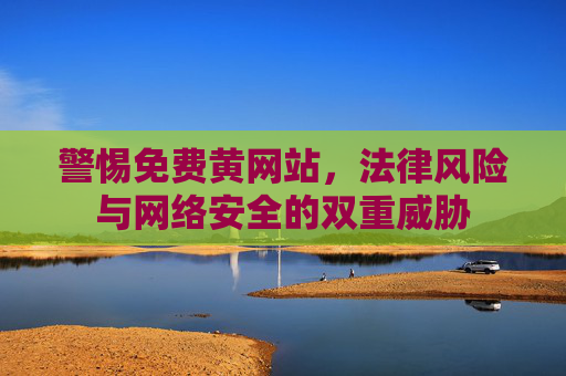 警惕免费黄网站，法律风险与网络安全的双重威胁