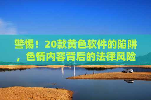 警惕！20款黄色软件的陷阱，色情内容背后的法律风险与身心危害
