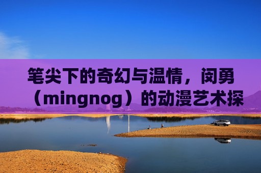 笔尖下的奇幻与温情，闵勇（mingnog）的动漫艺术探索与创作之路