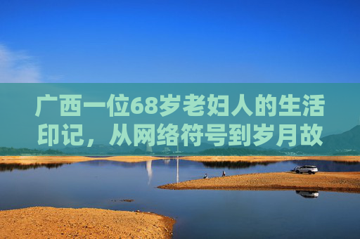 广西一位68岁老妇人的生活印记，从网络符号到岁月故事