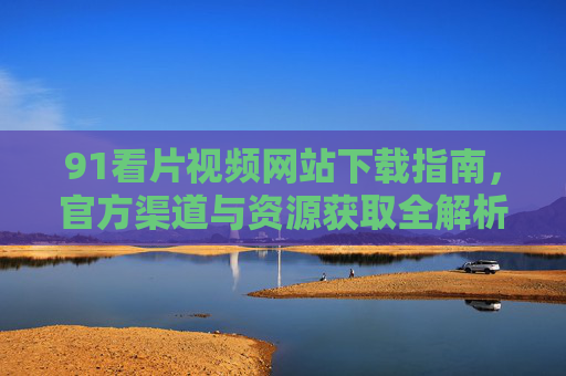 91看片视频网站下载指南，官方渠道与资源获取全解析