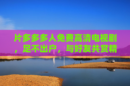 片多多多人免费高清电视剧，足不出户，与好友共赏精彩大片