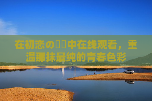 在初恋の時間中在线观看，重温那抹最纯的青春色彩
