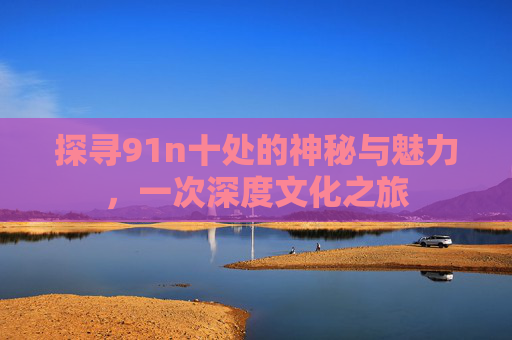 探寻91n十处的神秘与魅力，一次深度文化之旅