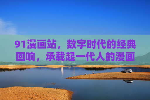 91漫画站，数字时代的经典回响，承载起一代人的漫画情缘