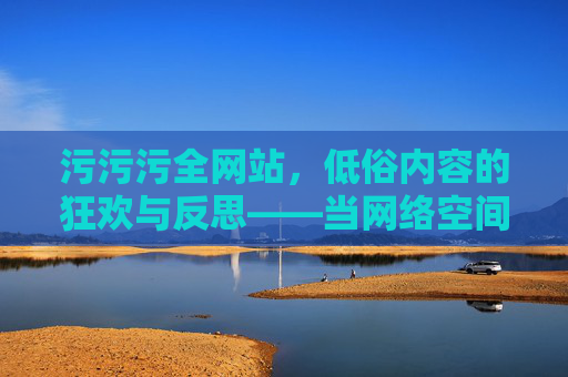 污污污全网站，低俗内容的狂欢与反思——当网络空间沦为重口味的围城