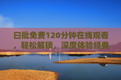 曰批免费120分钟在线观看，轻松解锁，深度体验经典内容