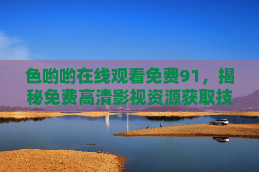色哟哟在线观看免费91，揭秘免费高清影视资源获取技巧与安全指南