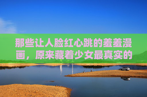 那些让人脸红心跳的羞羞漫画，原来藏着少女最真实的羞涩与心动
