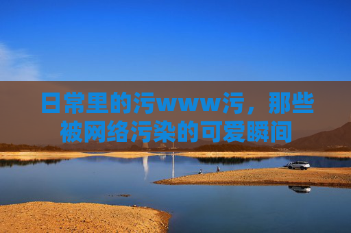 日常里的污www污,那些被网络污染的可爱瞬间