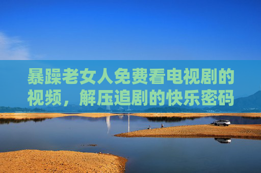 暴躁老女人免费看电视剧的视频，解压追剧的快乐密码