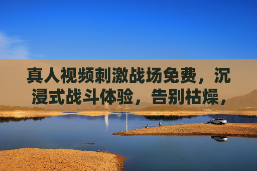 真人视频刺激战场免费，沉浸式战斗体验，告别枯燥，免费玩转刺激战场新玩法