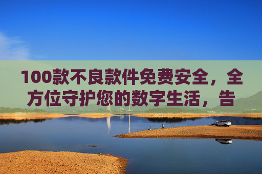 100款不良款件免费安全,全方位守护您的数字生活,告别骚扰与潜在风险