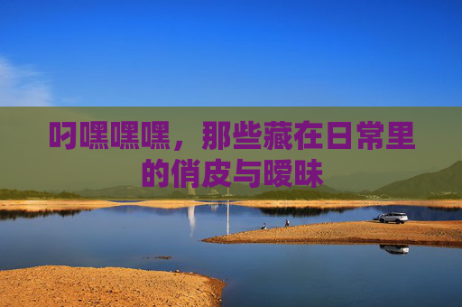 叼嘿嘿嘿，那些藏在日常里的俏皮与暧昧