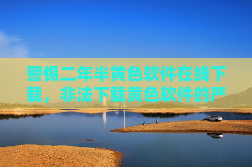警惕二年半黄色软件在线下载，非法下载黄色软件的严重危害与法律风险解析