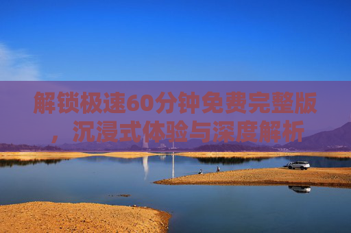 解锁极速60分钟免费完整版，沉浸式体验与深度解析