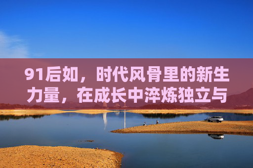91后如，时代风骨里的新生力量，在成长中淬炼独立与担当