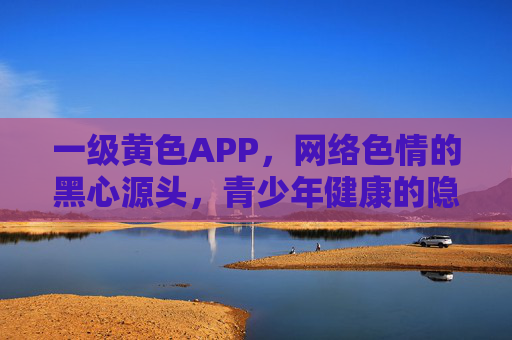 一级黄色APP，网络色情的黑心源头，青少年健康的隐形杀手