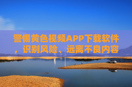 警惕黄色视频APP下载软件，识别风险、远离不良内容，守护健康生活