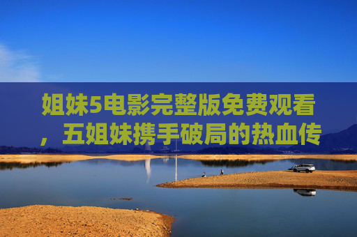 姐妹5电影完整版免费观看，五姐妹携手破局的热血传奇，情感与动作的完美融合