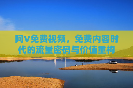 阿V免费视频，免费内容时代的流量密码与价值重构