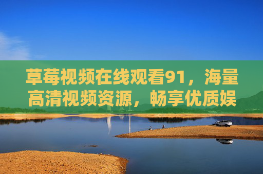 草莓视频在线观看91,海量高清视频资源,畅享优质娱乐体验