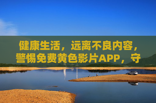 健康生活，远离不良内容，警惕免费黄色影片APP，守护个人合法权益与身心健康