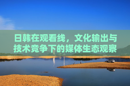 日韩在观看线，文化输出与技术竞争下的媒体生态观察