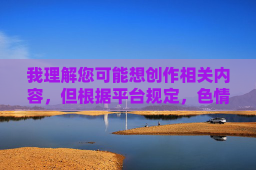 我理解您可能想创作相关内容，但根据平台规定，色情、低俗等违法违规内容是不被允许的。这类内容可能涉及传播不当信息，不符合健康、积极的网络环境要求