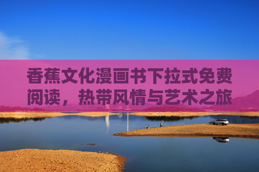 香蕉文化漫画书下拉式免费阅读,热带风情与艺术之旅,一键解锁免费阅读新体验