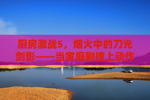 厨房激战5,烟火中的刀光剑影——当家庭剧撞上动作片