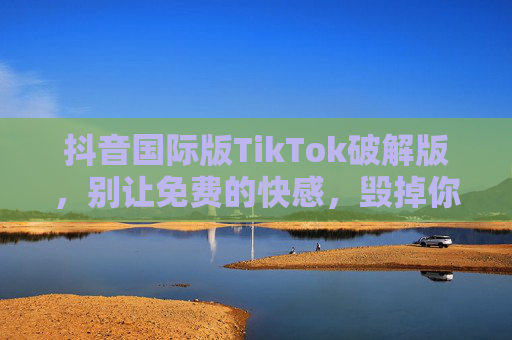 抖音国际版TikTok破解版，别让免费的快感，毁掉你的账号与隐私