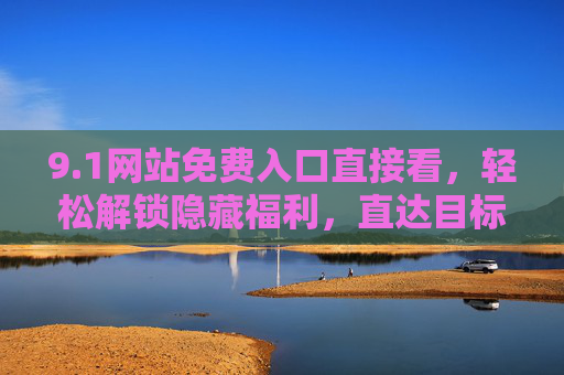 9.1网站免费入口直接看，轻松解锁隐藏福利，直达目标页面