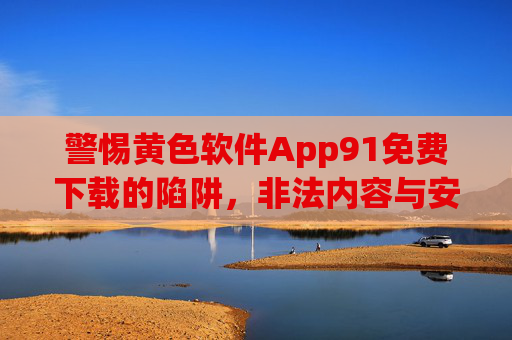 警惕黄色软件App91免费下载的陷阱，非法内容与安全风险深度解析