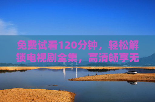 免费试看120分钟，轻松解锁电视剧全集，高清畅享无压力