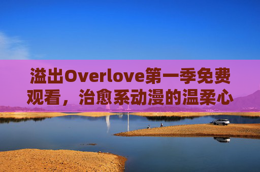 溢出Overlove第一季免费观看，治愈系动漫的温柔心动，爱意满溢的治愈之旅