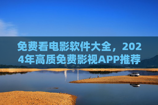 免费看电影软件大全，2024年高质免费影视APP推荐，告别广告与限速！