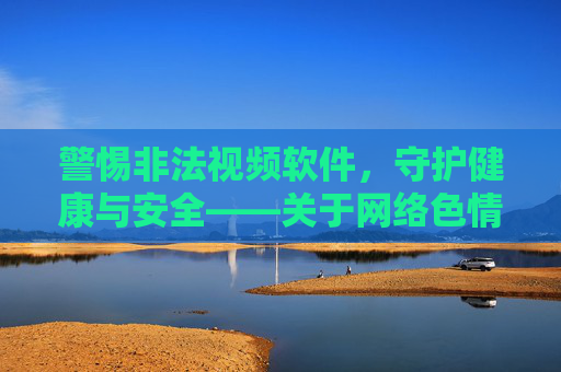 警惕非法视频软件，守护健康与安全——关于网络色情内容消费的法律与风险提示